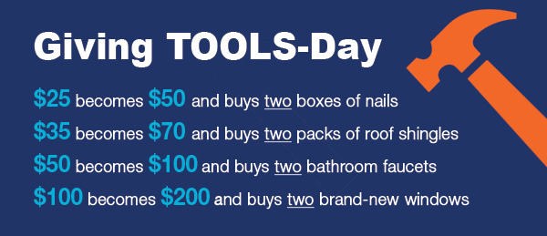 GIVING TOOLS-DAY:$25 becomes $50 and buys two boxes of nails. $35 becomes $70 and buys two packs of roof shingles. $50 becomes $100 and buys two bathroom faucets. $100 becomes $200 and buys two brand-new windows.